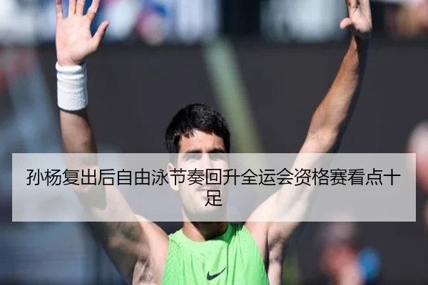 孙杨复出后自由泳节奏回升全运会资格赛看点十足